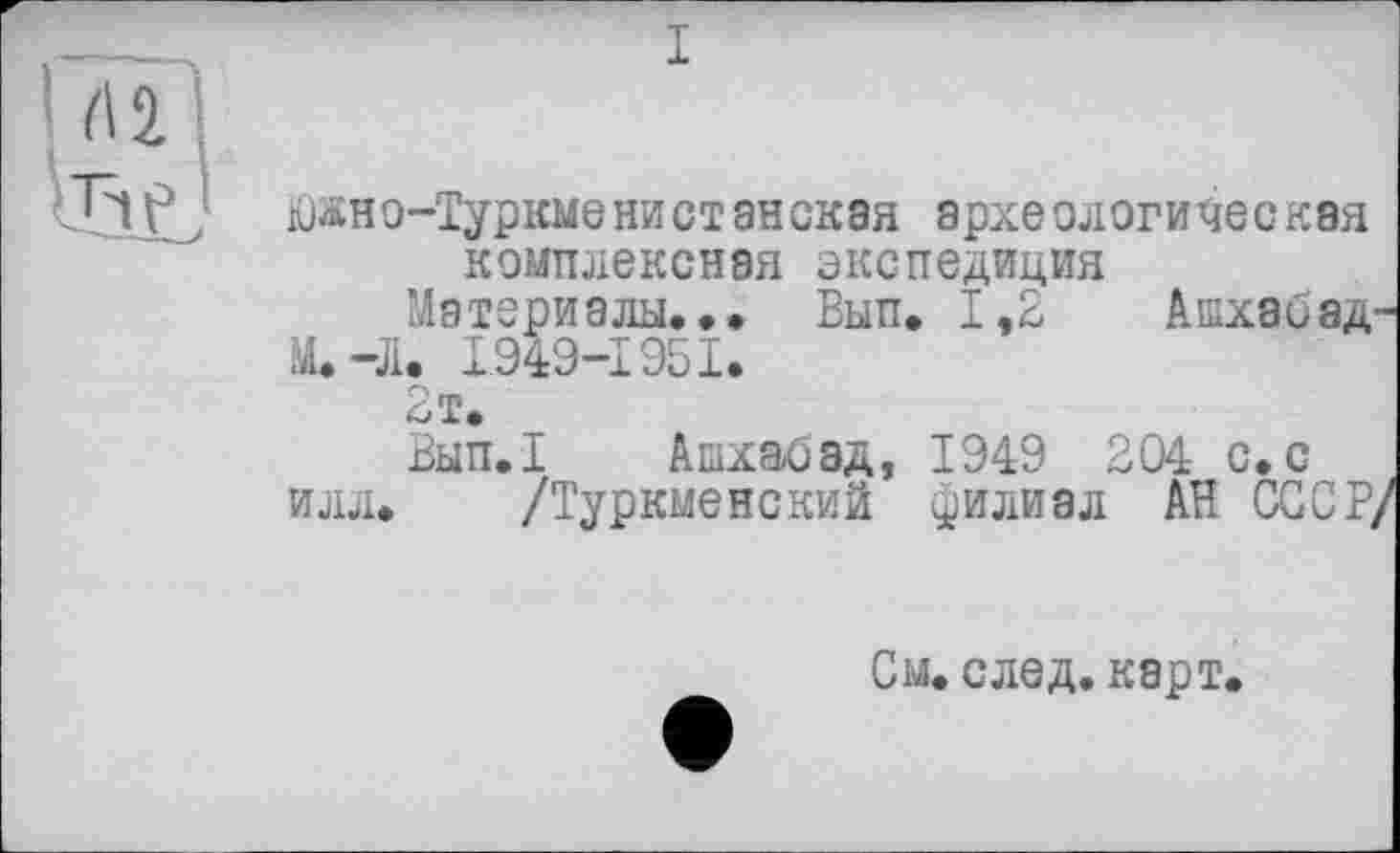 ﻿I
üjäHo-Туркме ни ст энская археологическая комплексная экспедиция
Материалы.». Вып. 1,2 Ашхаиза-m. 41. 1949-1951.
2т.
Вып.1 Ашхабад, 1949 2 04 с. с
илл. /Туркменский филиал АН СССР/
См. след. карт.